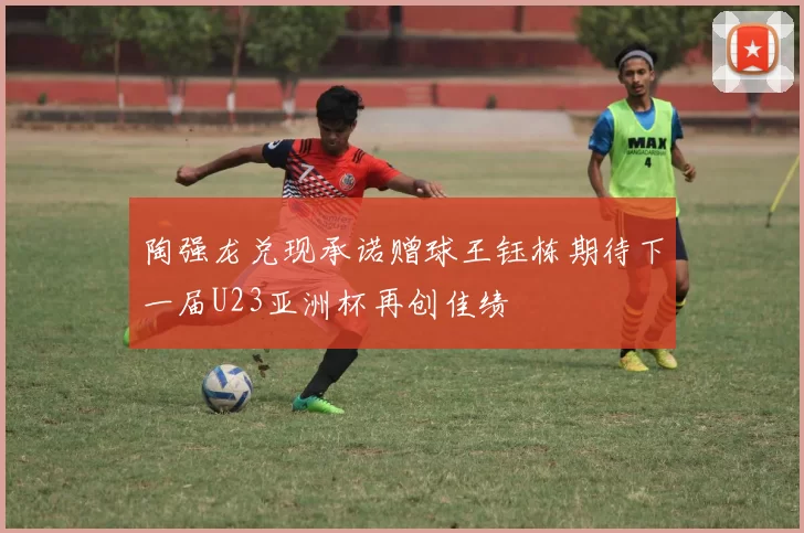 陶强龙兑现承诺赠球王钰栋期待下一届U23亚洲杯再创佳绩