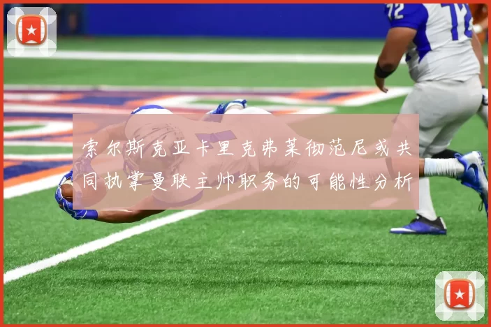 索尔斯克亚卡里克弗莱彻范尼或共同执掌曼联主帅职务的可能性分析