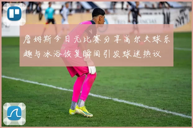 詹姆斯今日无比赛分享高尔夫球乐趣与冰浴恢复瞬间引发球迷热议