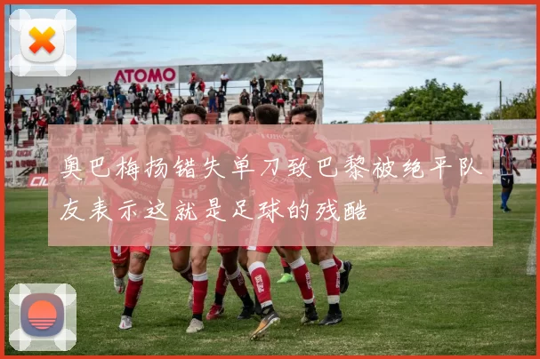 奥巴梅扬错失单刀致巴黎被绝平队友表示这就是足球的残酷