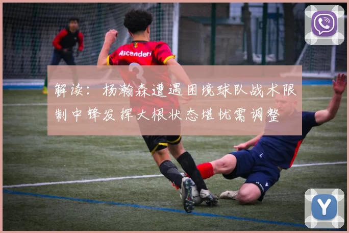 解读：杨瀚森遭遇困境球队战术限制中锋发挥大根状态堪忧需调整