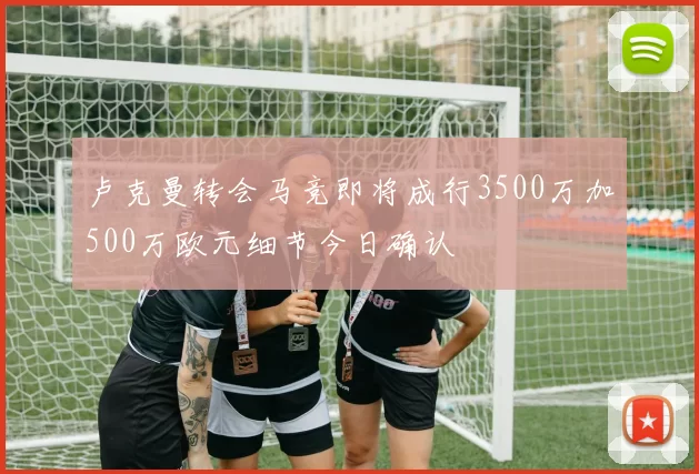 卢克曼转会马竞即将成行3500万加500万欧元细节今日确认